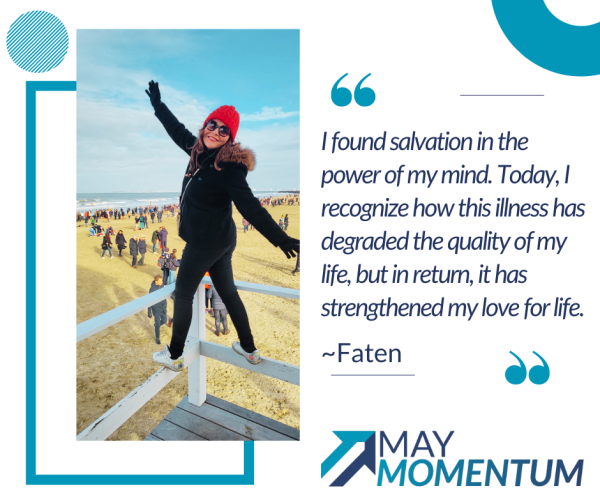 Faten standing on a wooden structure at a beach, wearing jacket and beanie. On the right, there is a quote from Faten: ‘I found salvation in the power of my mind. Today, I recognize how this illness has degraded the quality of my life, but in return, it has strengthened my love for life.